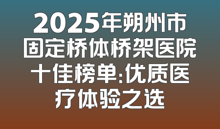 2025年朔州市固定桥体桥架医院十佳榜单：优质医疗体验之选