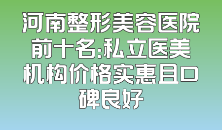 河南整形美容医院前十名：私立医美机构价格实惠且口碑良好