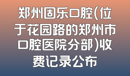 郑州固乐口腔（位于花园路的郑州市口腔医院分部）收费记录公布