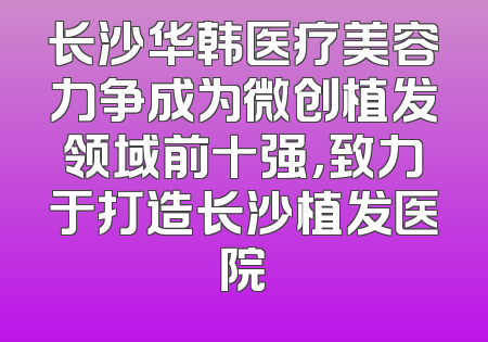 长沙华韩医疗美容力争成为微创植发领域前十强，致力于打造长沙植发医院
