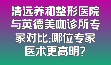 清远养和整形医院与英德美咖诊所专家对比：哪位专家医术更高明？