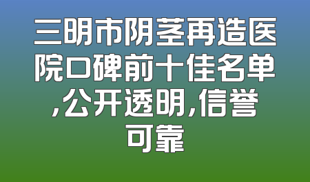 三明市阴茎再造医院口碑前十佳名单，公开透明，信誉可靠