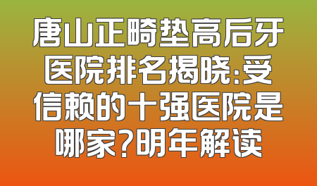 唐山正畸垫高后牙医院排名揭晓：受信赖的十强医院是哪家？明年解读