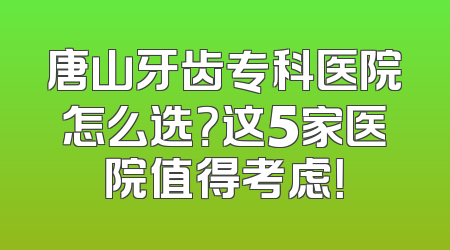 唐山牙齿专科医院怎么选？这5家医院值得考虑！