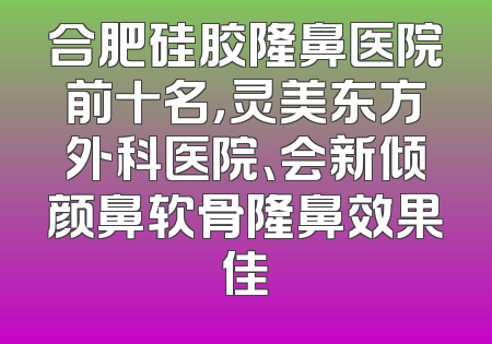 合肥硅胶隆鼻医院前十名，灵美东方外科医院、会新倾颜鼻软骨隆鼻效果佳