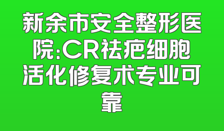 新余市安全整形医院：CR祛疤细胞活化修复术专业可靠