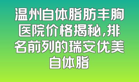 温州自体脂肪丰胸医院价格揭秘，排名前列的瑞安优美自体脂