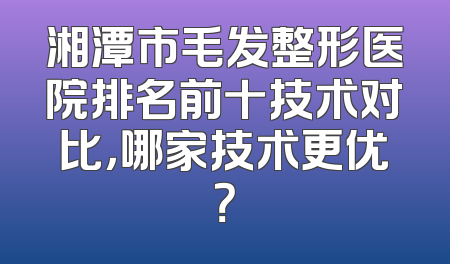 湘潭市毛发整形医院排名前十技术对比，哪家技术更优？
