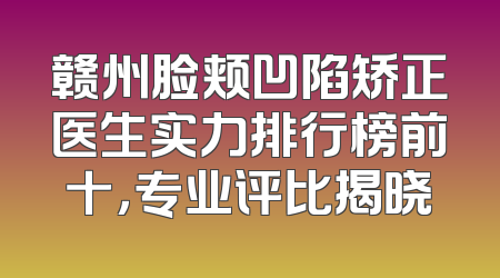 赣州脸颊凹陷矫正医生实力排行榜前十，专业评比揭晓