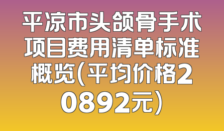 平凉市头颌骨手术项目费用清单标准概览(平均价格20892元)