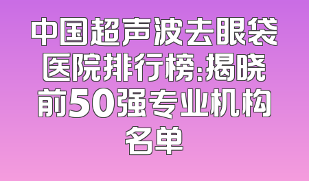 中国超声波去眼袋医院排行榜：揭晓前50强专业机构名单