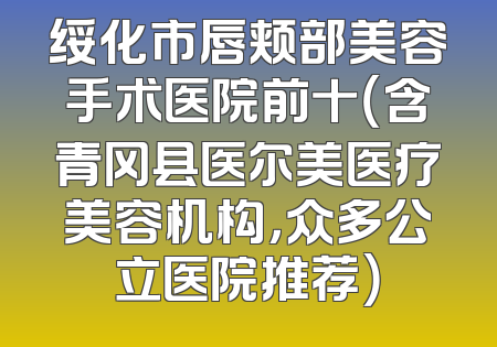 绥化市唇颊部美容手术医院前十（含青冈县医尔美医疗美容机构，众多公立医院推荐）