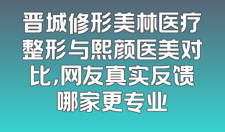 晋城修形美林医疗整形与熙颜医美对比，网友真实反馈哪家更专业