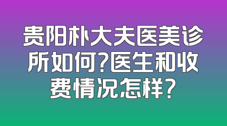 贵阳朴大夫医美诊所如何？医生和收费情况怎样？