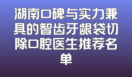 湖南口碑与实力兼具的智齿牙龈袋切除口腔医生推荐名单