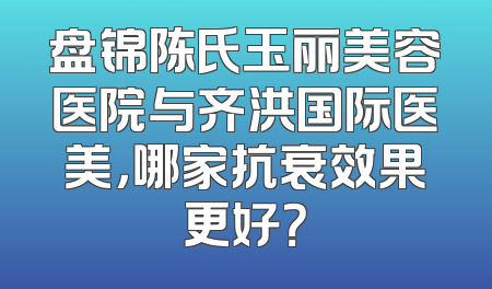 盘锦陈氏玉丽美容医院与齐洪国际医美，哪家抗衰效果更好？