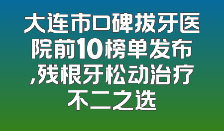 大连市口碑拔牙医院前10榜单发布，残根牙松动治疗不二之选