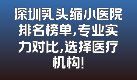 深圳乳头缩小医院排名榜单，专业实力对比，选择医疗机构！