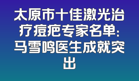 太原市十佳激光治疗痘疤专家名单：马雪鸣医生成就突出