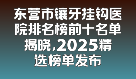 东营市镶牙挂钩医院排名榜前十名单揭晓，2025精选榜单发布
