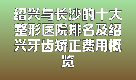 绍兴与长沙的十大整形医院排名及绍兴牙齿矫正费用概览