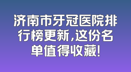 济南市牙冠医院排行榜更新，这份名单值得收藏！