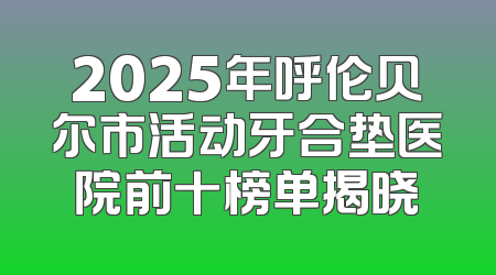 2025年呼伦贝尔市活动牙合垫医院前十榜单揭晓