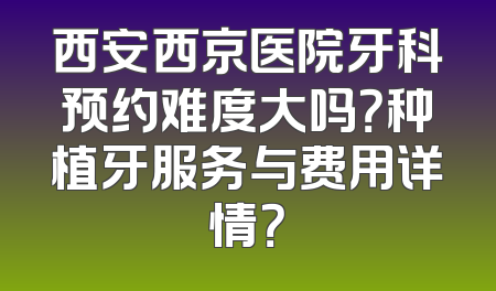 西安西京医院牙科预约难度大吗？种植牙服务与费用详情？