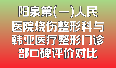 阳泉第（一）人民医院烧伤整形科与韩亚医疗整形门诊部口碑评价对比