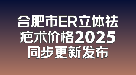 合肥市ER立体祛疤术价格2025同步更新发布