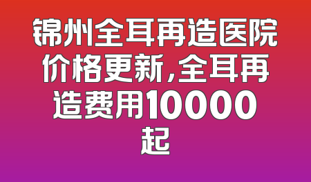 锦州全耳再造医院价格更新，全耳再造费用10000起