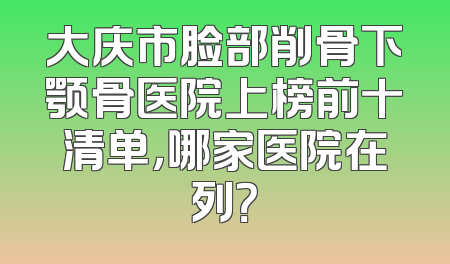 大庆市脸部削骨下颚骨医院上榜前十清单，哪家医院在列？