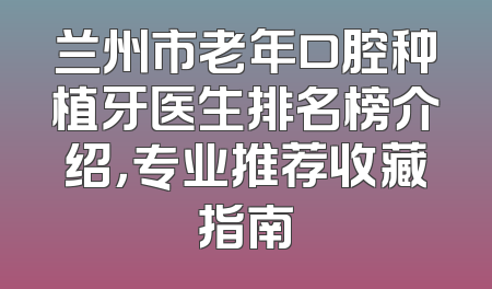 兰州市老年口腔种植牙医生排名榜介绍，专业推荐收藏指南
