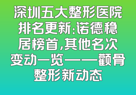 深圳五大整形医院排名更新：诺德稳居榜首，其他名次变动一览——颧骨整形新动态