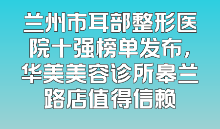 兰州市耳部整形医院十强榜单发布，华美美容诊所皋兰路店值得信赖