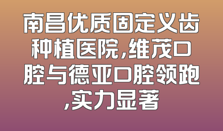 南昌优质固定义齿种植医院，维茂口腔与德亚口腔领跑，实力显著