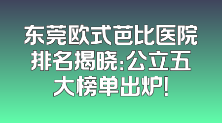 东莞欧式芭比医院排名揭晓：公立五大榜单出炉！