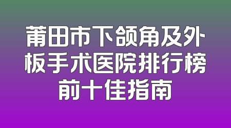 莆田市下颌角及外板手术医院排行榜前十佳指南