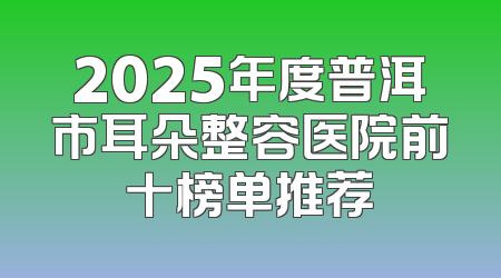 2025年度普洱市耳朵整容医院前十榜单推荐