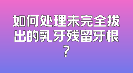 如何处理未完全拔出的乳牙残留牙根？