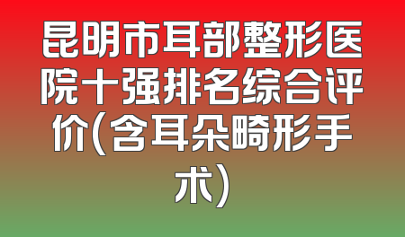 昆明市耳部整形医院十强排名综合评价(含耳朵畸形手术)