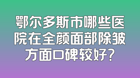 鄂尔多斯市哪些医院在全颜面部除皱方面口碑较好？