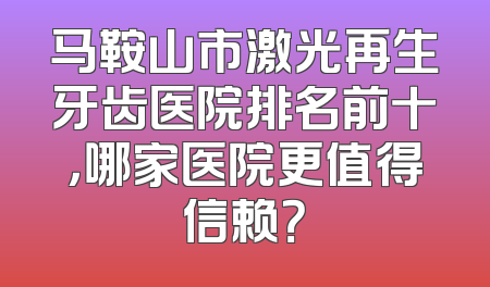 马鞍山市激光再生牙齿医院排名前十，哪家医院更值得信赖？