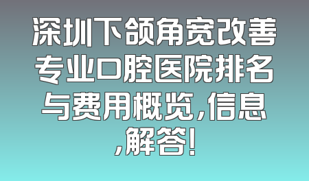 深圳下颌角宽改善专业口腔医院排名与费用概览，信息，解答！