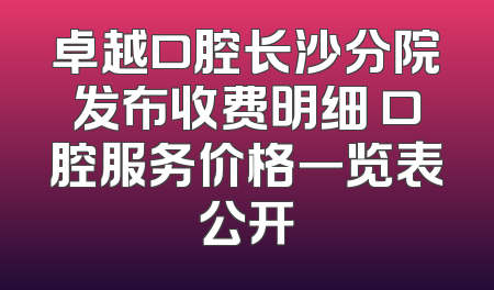卓越口腔长沙分院发布收费明细 口腔服务价格一览表公开