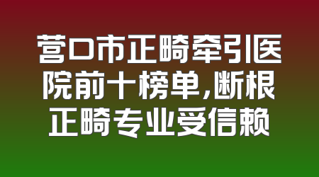 营口市正畸牵引医院前十榜单，断根正畸专业受信赖