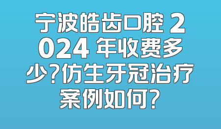 宁波皓齿口腔 2024 年收费多少？仿生牙冠治疗案例如何？