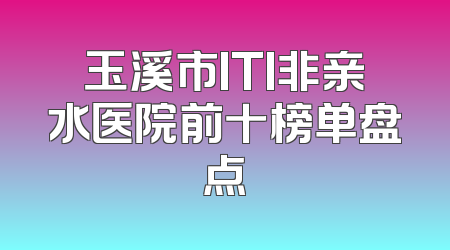 玉溪市ITI非亲水医院前十榜单盘点