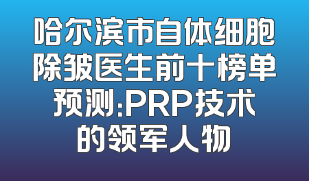 哈尔滨市自体细胞除皱医生前十榜单预测：PRP技术的领军人物