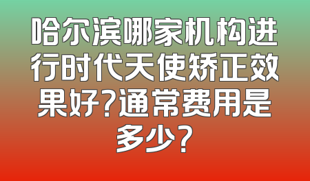 哈尔滨哪家机构进行时代天使矫正效果好？通常费用是多少？